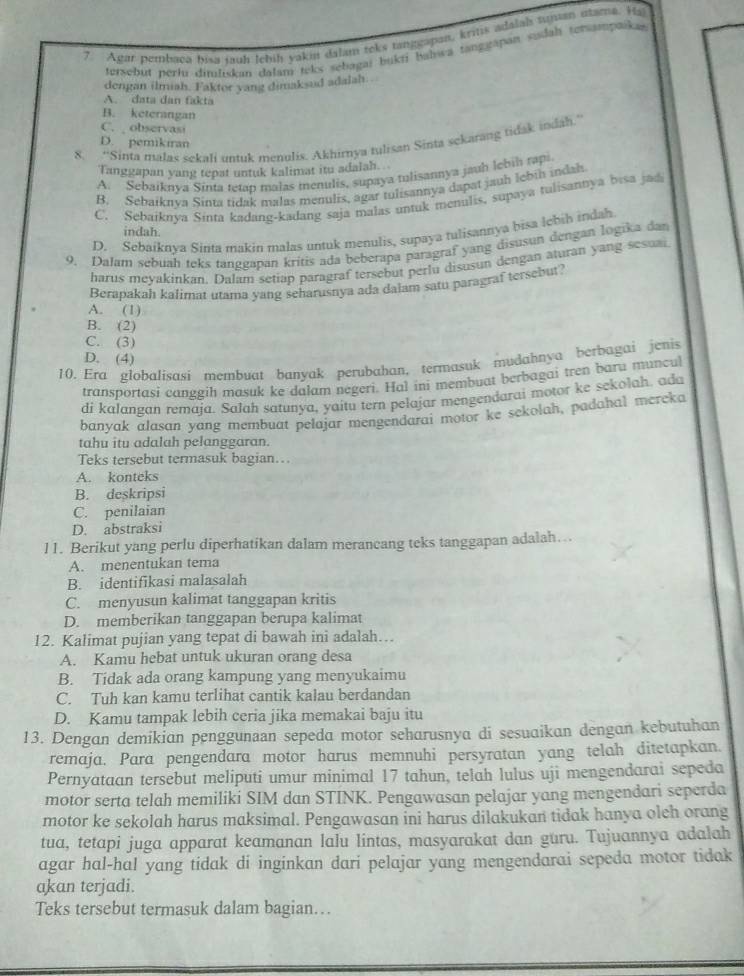 Agar pembaca pisa tuh tehiḥ yakin dalam toks tanigapan, kritis adalals tuman utama. Hi
tersebut perli dimlıskan dalam teks sebagai bukti bahwa tanggapan sudah terampaika 
dengan ilmiah. Faktor yang dimaksud adalah..
A. data dan fakta
B. keterangan
C. observasi
8. “Sinta malas sekafi untuk menulis. Akhirnya tulisan Sinta sckarang tidak indah.”
D. pemikiran
Tanggapan yang tepat untuk kalimat itu adalah ..
A. Sebaiknya Sinta tetap malas menulis, supaya tulisannya jauh lebih rapi
B. Sebaiknva Sinta tidak malas menulis, agar tulisannya dapat jauh lebih indah
C. Sebaiknya Sinta kadang-kadang saja malas untuk menulis, supaya tulisantya bisa jad
indah.
D. Sebaiknya Sinta makin malas untuk menulis, supaya tulisannya bisa lebih indah
9. Dalam sebuah teks tanggapan kritis ada beberapa paragraf yang disusun dengan logika dan
harus meyakinkan. Dalam setiap paragraf tersebut perlu disusun dengan aturan yang sesuai
Berapakah kalimat utama yang seharusnya ada dalam satu paragraf tersebut?
A. (1)
B. (2)
C. (3)
D. (4)
10. Era globalisasi membuat banyak perubahan, termasuk mudahnya berbagai jenis
transportasi canggih masuk ke dalam negeri. Hal ini membuat berbagai tren baru muncul
di kalangan remaja. Salah satunya, yaitu tern pelajar mengendarai motor ke sekolah. ada
banyak alasan yang membuat pelajar mengendarai motor ke sekolah, padahal mereka
tahu itu adalah pelanggaran.
Teks tersebut termasuk bagian…
A. konteks
B. deskripsi
C. penilaian
D. abstraksi
11. Berikut yang perlu diperhatikan dalam merancang teks tanggapan adalah…..
A. menentukan tema
B. identifikasi malasalah
C. menyusun kalimat tanggapan kritis
D. memberikan tanggapan berupa kalimat
12. Kalimat pujian yang tepat di bawah ini adalah…
A. Kamu hebat untuk ukuran orang desa
B. Tidak ada orang kampung yang menyukaimu
C. Tuh kan kamu terlihat cantik kalau berdandan
D. Kamu tampak lebih ceria jika memakai baju itu
13. Dengan demikian penggunaan sepeda motor seharusnya di sesuaikan dengan kebutuhan
remaja. Para pengendara motor harus memnuhi persyratan yang telah ditetapkan.
Pernyataan tersebut meliputi umur minimal 17 tahun, telah lulus uji mengendarai sepeda
motor serta telah memiliki SIM dan STINK. Pengawasan pelajar yang mengendari seperda
motor ke sekolah harus maksimal. Pengawasan ini harus dilakukan tidak hanya oleh orang
tua, tetapi juga apparat keamanan lalu lintas, masyarakat dan guru. Tujuannya adalah
agar hal-hal yang tidak di inginkan dari pelajar yang mengendarai sepeda motor tidak
akan terjadi.
Teks tersebut termasuk dalam bagian…