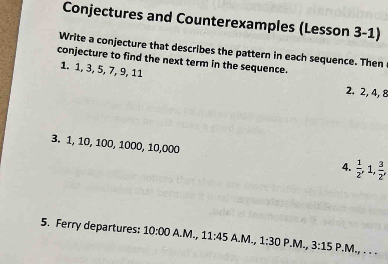 Conjectures and Counterexamples (Lesson 3-1) 
Write a conjecture that describes the pattern in each sequence. Then 
conjecture to find the next term in the sequence. 
1. 1, 3, 5, 7, 9, 11
2. 2, 4, 8
3. 1, 10, 100, 1000, 10,000
4.  1/2 , 1,  3/2 , 
5. Ferry departures: 10:00 A.M., 11:45 A.M., 1:30P.M.,3:15 P.M., . . .