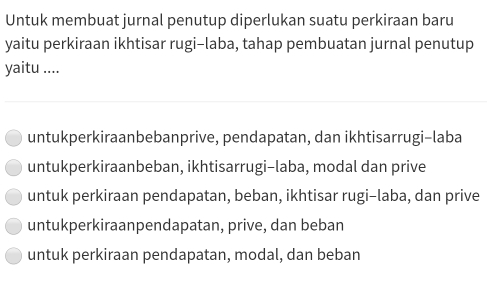 Untuk membuat jurnal penutup diperlukan suatu perkiraan baru
yaitu perkiraan ikhtisar rugi-laba, tahap pembuatan jurnal penutup
yaitu ....
untukperkiraanbebanprive, pendapatan, dan ikhtisarrugi-laba
untukperkiraanbeban, ikhtisarrugi-laba, modal dan prive
untuk perkiraan pendapatan, beban, ikhtisar rugi-laba, dan prive
untukperkiraanpendapatan, prive, dan beban
untuk perkiraan pendapatan, modal, dan beban