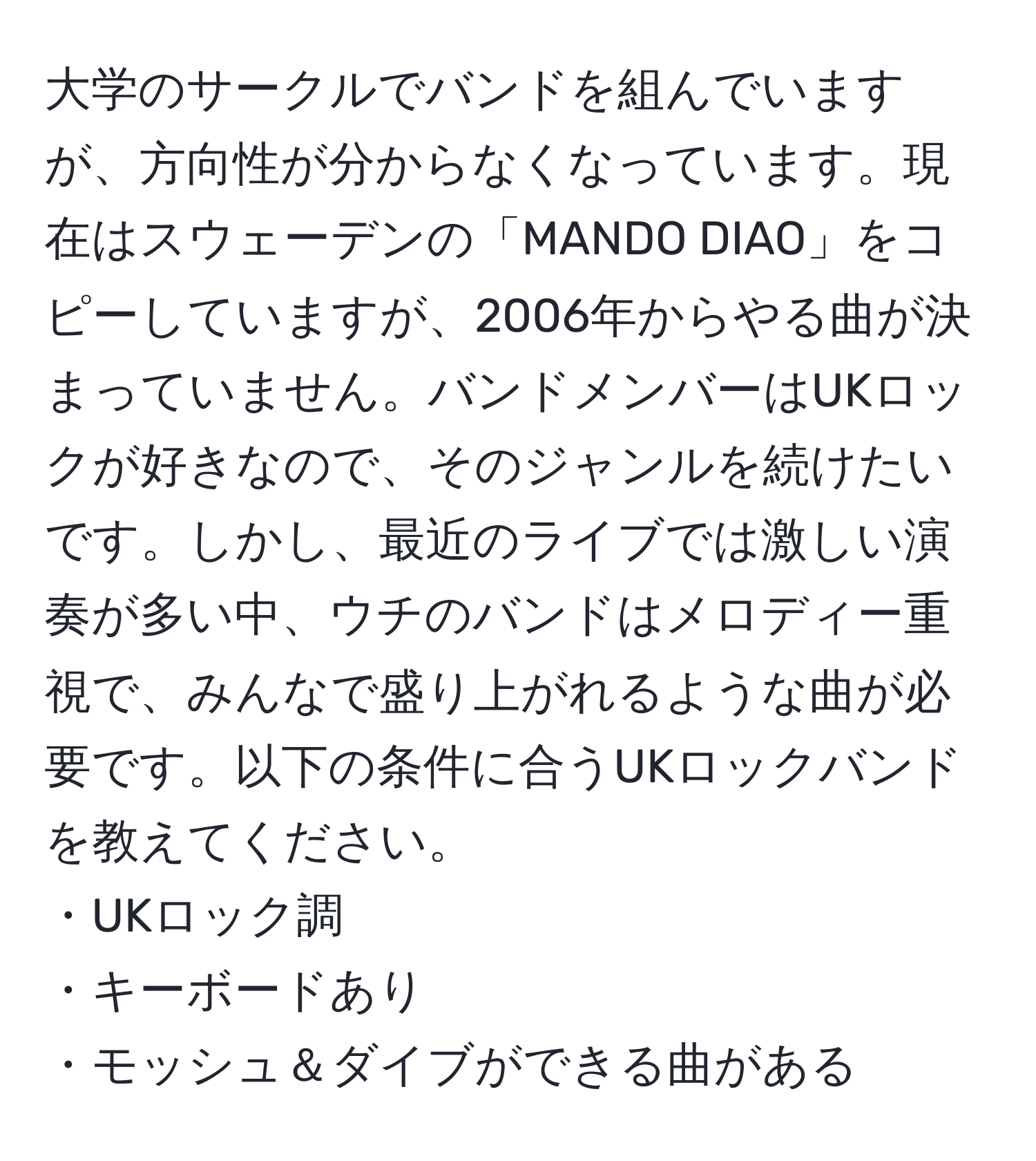 大学のサークルでバンドを組んでいますが、方向性が分からなくなっています。現在はスウェーデンの「MANDO DIAO」をコピーしていますが、2006年からやる曲が決まっていません。バンドメンバーはUKロックが好きなので、そのジャンルを続けたいです。しかし、最近のライブでは激しい演奏が多い中、ウチのバンドはメロディー重視で、みんなで盛り上がれるような曲が必要です。以下の条件に合うUKロックバンドを教えてください。  
・UKロック調  
・キーボードあり  
・モッシュ＆ダイブができる曲がある