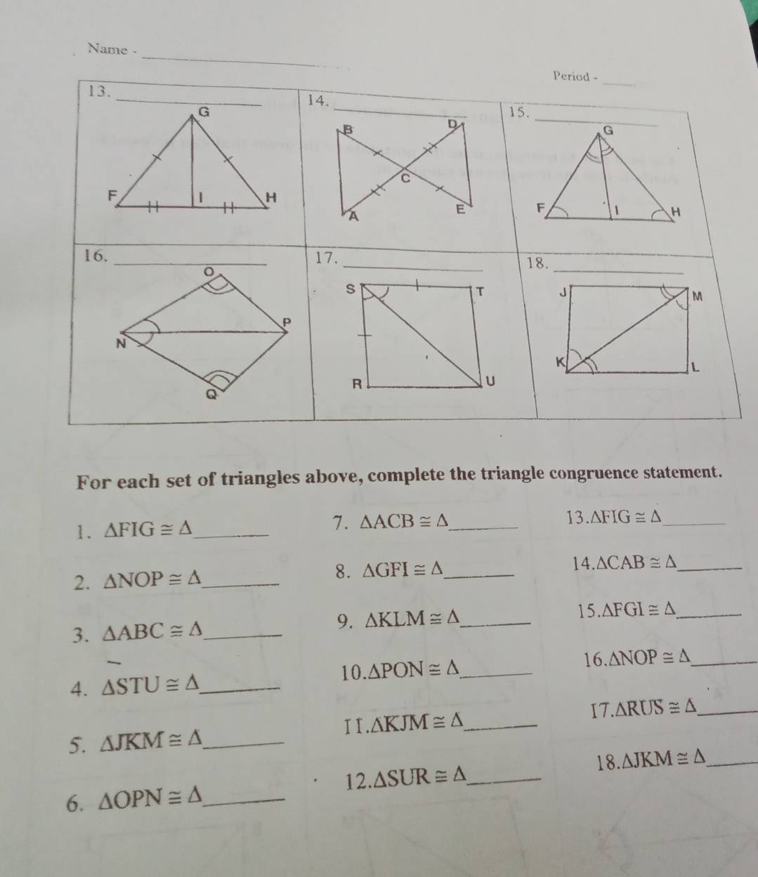 Name - 
_ 
Period - 
_ 
13.14. 
15. 
B 
D 
C 
A 
E 
16.17. _18. 
_ 

For each set of triangles above, complete the triangle congruence statement. 
1. △ FIG≌ △ _ 7. △ ACB≌ △ _ 
13. △ FIG≌ △ _ 
14. 
2. △ NOP≌ △ _ 
8. △ GFI≌ △ _ △ CAB≌ △ _ 
3. △ ABC≌ △ _ 9. △ KLM≌ △ _ 
15. △ FGI≌ △ _ 
16. △ NOP≌ △ _ 
10. 
4. △ STU≌ △ _ △ PON≌ △ _ 
I I. △ KJM≌ △ _ I7. △ RUS≌ △ _ 
5. △ JKM≌ △ _ 
18. △ JKM≌ △ _ 
12. △ SUR≌ △ _ 
6. △ OPN≌ △ _