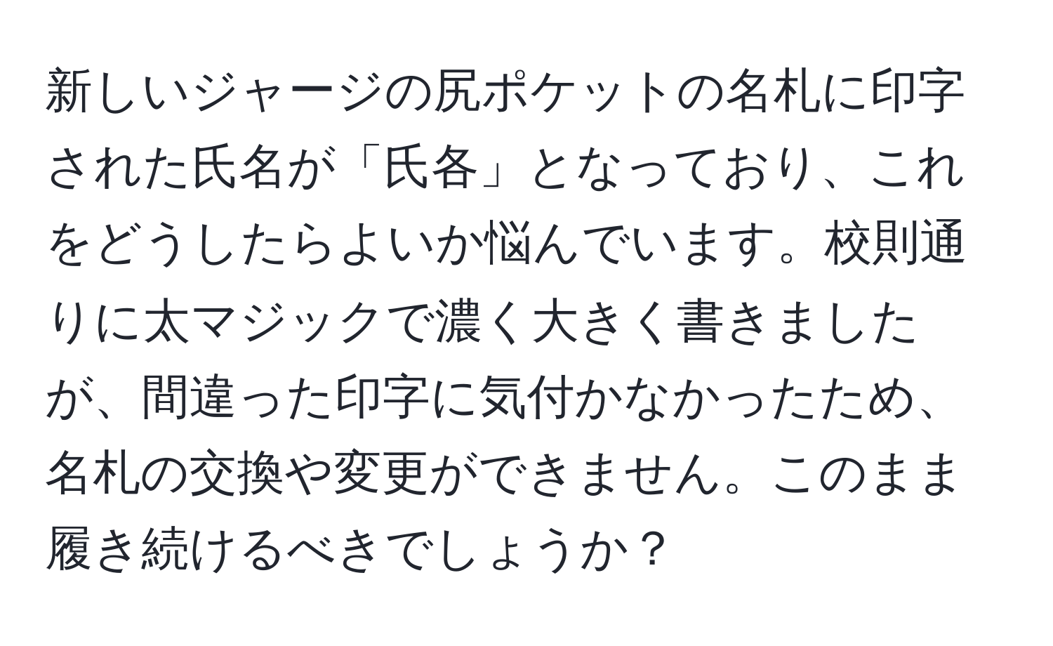 新しいジャージの尻ポケットの名札に印字された氏名が「氏各」となっており、これをどうしたらよいか悩んでいます。校則通りに太マジックで濃く大きく書きましたが、間違った印字に気付かなかったため、名札の交換や変更ができません。このまま履き続けるべきでしょうか？