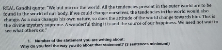REAL Gandhi quote: “We but mirror the world. All the tendencies present in the outer world are to be 
found in the world of our body. If we could change ourselves, the tendencies in the world would also 
change. As a man changes his own nature, so does the attitude of the world change towards him. This is 
the divine mystery supreme. A wonderful thing it is and the source of our happiness. We need not wait to 
see what others do." 
1. Number of the statement you are writing about 
Why do you feel the way you do about that statement? (3 sentences minimum!)