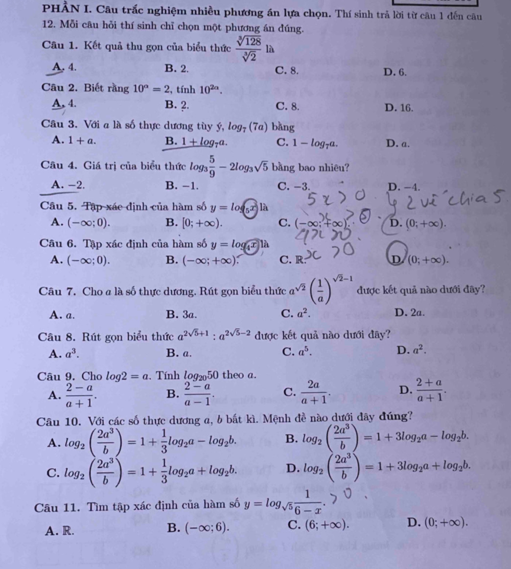 PHẢN I. Câu trắc nghiệm nhiều phương án lựa chọn. Thí sinh trả lời từ câu 1 đến câu
12. Mỗi câu hỗi thí sinh chỉ chọn một phương án đúng.
Câu 1. Kết quả thu gọn của biểu thức  sqrt[3](128)/sqrt[3](2) la
A. 4. B. 2. C. 8. D. 6.
Câu 2. Biết rằng 10^(alpha)=2 , tính 10^(2alpha).
A. 4. B. 2. C. 8. D. 16.
Câu 3. Với a là số thực dương tùy ý, log _7(7a) bǎng
A. 1+a. B. 1+log _7a. C. 1-log _7a. D. a.
Câu 4. Giá trị của biểu thức log _3 5/9 -2log _3sqrt(5) bằng bao nhiêu?
A. -2. B. −1. C. −3. D. -4.
Câu 5. Tập xác định của hàm số y=log _5x|a
A. (-∈fty ;0). B. [0;+∈fty ). C. (-∈fty ;+∈fty ) D. (0;+∈fty ).
Câu 6. Tập xác định của hàm số y=log _4x1a
A. (-∈fty ;0). B. (-∈fty ;+∈fty ). C. R D (0;+∈fty ).
Câu 7. Cho a là số thực dương. Rút gọn biểu thức a^(sqrt(2))( 1/a )^sqrt(2)-1 được kết quả nào dưới đây?
A. a. B. 3a. C. a^2. D. 2a.
Câu 8. Rút gọn biểu thức a^(2sqrt(5)+1):a^(2sqrt(5)-2) được kết quả nào dưới đây?
A. a^3. B. a. C. a^5. D. a^2.
Câu 9. Cho log 2=a. Tính log _2050 theo a.
A.  (2-a)/a+1 .  (2-a)/a-1 .  2a/a+1 .  (2+a)/a+1 .
B.
C.
D.
Câu 10. Với các số thực dương a, b bất kì. Mệnh đề nào dưới đây đúng?
A. log _2( 2a^3/b )=1+ 1/3 log _2a-log _2b. B. log _2( 2a^3/b )=1+3log _2a-log _2b.
C. log _2( 2a^3/b )=1+ 1/3 log _2a+log _2b. D. log _2( 2a^3/b )=1+3log _2a+log _2b.
Câu 11. Tìm tập xác định của hàm số y=log _sqrt(5) 1/6-x .
B.
C.
A. R. (-∈fty ;6). (6;+∈fty ).
D. (0;+∈fty ).