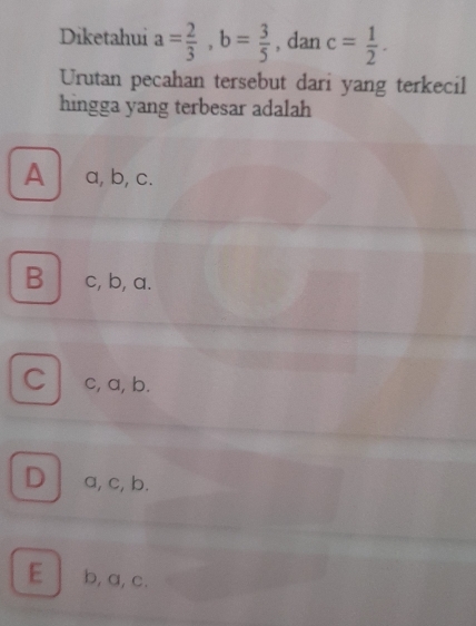 Diketahui a= 2/3 , b= 3/5  , dan c= 1/2 . 
Urutan pecahan tersebut dari yang terkecil
hingga yang terbesar adalah
A a, b, c.
B c, b, a.
C c, a, b.
D a, c, b.
E b, a, c.