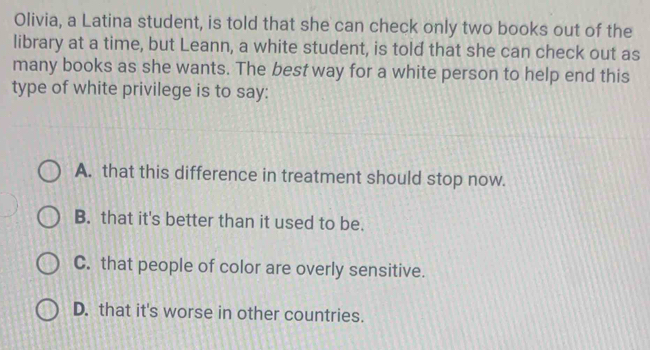 Olivia, a Latina student, is told that she can check only two books out of the
library at a time, but Leann, a white student, is told that she can check out as
many books as she wants. The best way for a white person to help end this
type of white privilege is to say:
A. that this difference in treatment should stop now.
B. that it's better than it used to be.
C. that people of color are overly sensitive.
D. that it's worse in other countries.