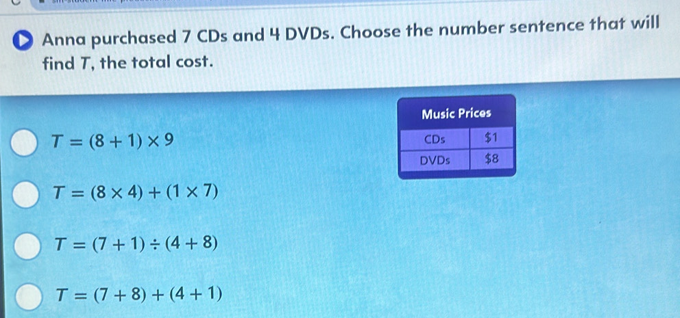 ● Anna purchased 7 CDs and 4 DVDs. Choose the number sentence that will
find T, the total cost.
T=(8+1)* 9
T=(8* 4)+(1* 7)
T=(7+1)/ (4+8)
T=(7+8)+(4+1)