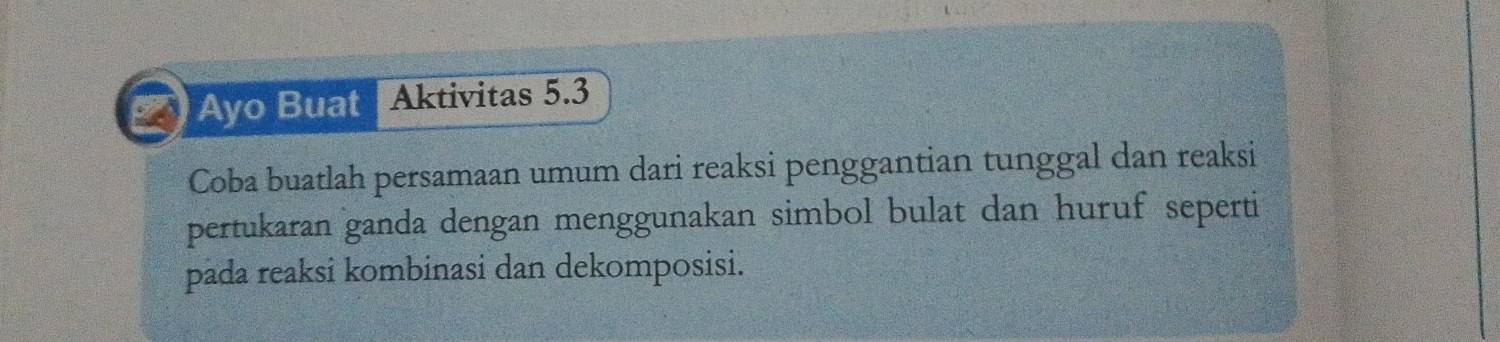 Ayo Buat Aktivitas 5.3
Coba buatlah persamaan umum dari reaksi penggantian tunggal dan reaksi 
pertukaran ganda dengan menggunakan simbol bulat dan huruf seperti 
pada reaksi kombinasi dan dekomposisi.