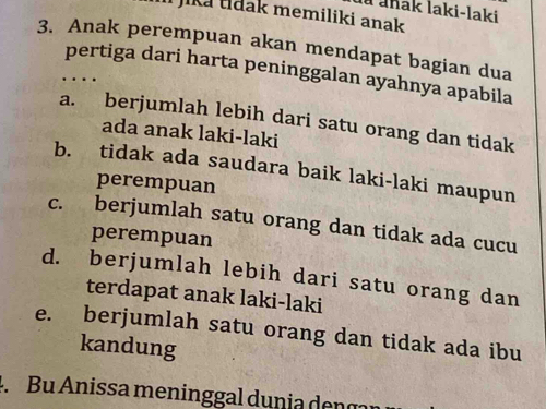 là anak laki-laki
i jika tidak memiliki anak 
3. Anak perempuan akan mendapat bagian dua
pertiga dari harta peninggalan ayahnya apabila
…
a. berjumlah lebih dari satu orang dan tidak
ada anak laki-laki
b. tidak ada saudara baik laki-laki maupun
perempuan
c. berjumlah satu orang dan tidak ada cucu
perempuan
d. berjumlah lebih dari satu orang dan
terdapat anak laki-laki
e. berjumlah satu orang dan tidak ada ibu
kandung
4. Bu Anissa meninggal dunia den g