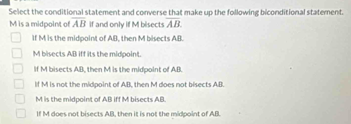 Select the conditional statement and converse that make up the following biconditional statement.
M is a midpoint of overline AB if and only if M bisects overline AB.
If M is the midpoint of AB, then M bisects AB.
M bisects AB iff its the midpoint.
If M bisects AB, then M is the midpoint of AB.
If M is not the midpoint of AB, then M does not bisects AB.
M is the midpoint of AB iff M bisects AB.
If M does not bisects AB, then it is not the midpoint of AB.