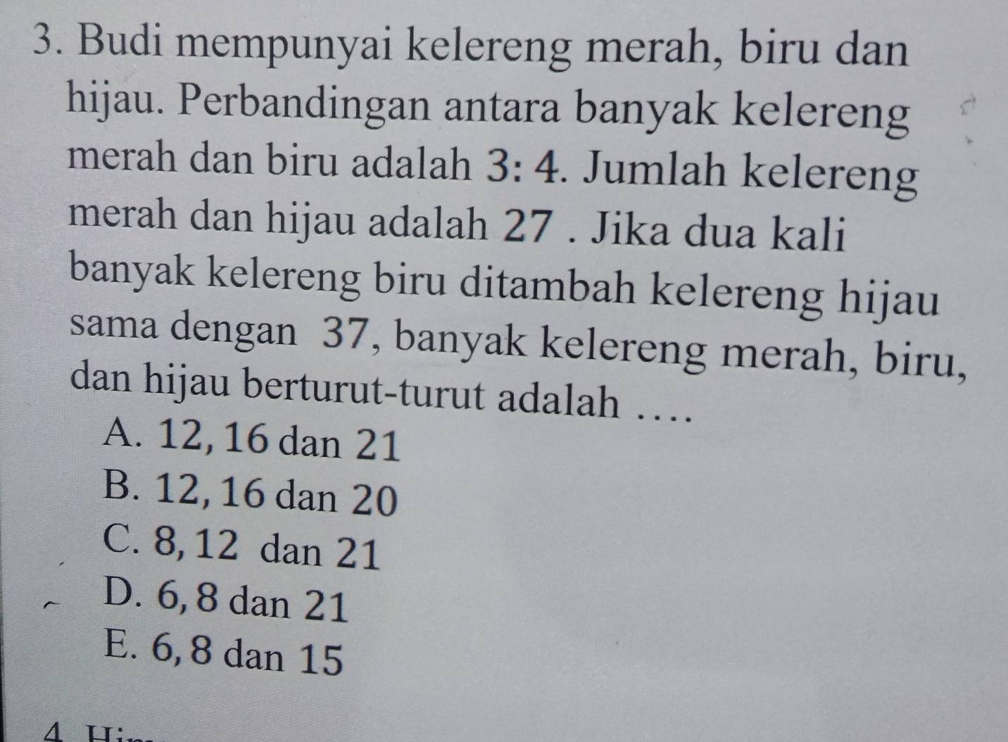 Budi mempunyai kelereng merah, biru dan
hijau. Perbandingan antara banyak kelereng
merah dan biru adalah 3:4. Jumlah kelereng
merah dan hijau adalah 27. Jika dua kali
banyak kelereng biru ditambah kelereng hijau
sama dengan 37, banyak kelereng merah, biru,
dan hijau berturut-turut adalah ….
A. 12, 16 dan 21
B. 12, 16 dan 20
C. 8, 12 dan 21
D. 6, 8 dan 21
E. 6, 8 dan 15