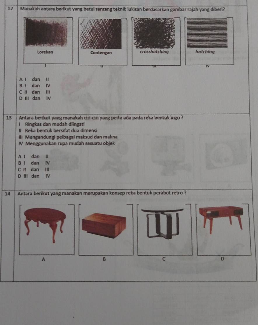 Manakah antara berikut yang betul tentang teknik lukisan berdasarkan gambar rajah yang diberi?
hatching
A l dan II
B I dan IV
C I dan Ⅲ
D III dan IV
13 Antara berikut yang manakah ciri-ciri yang perlu ada pada reka bentuk logo ?
I Ringkas dan mudah diingati
II Reka bentuk bersifat dua dimensi
III Mengandungi pełbagai maksud dan makna
IV Menggunakan rupa mudah sesuatu objek
A l dan ll
B l dan IV
C I dan Ⅲ
D III dan IV
14 Antara berikut yang manakan merupakan konsep reka bentuk perabot retro ?