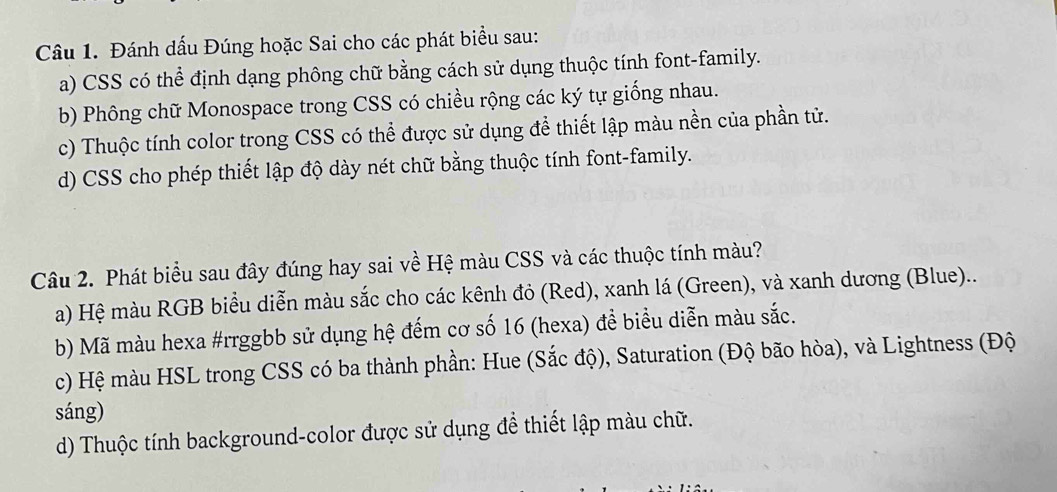 Đánh dấu Đúng hoặc Sai cho các phát biểu sau:
a) CSS có thể định dạng phông chữ bằng cách sử dụng thuộc tính font-family.
b) Phông chữ Monospace trong CSS có chiều rộng các ký tự giống nhau.
c) Thuộc tính color trong CSS có thể được sử dụng để thiết lập màu nền của phần tử.
d) CSS cho phép thiết lập độ dày nét chữ bằng thuộc tính font-family.
Câu 2. Phát biểu sau đây đúng hay sai về Hệ màu CSS và các thuộc tính màu?
a) Hệ màu RGB biểu diễn màu sắc cho các kênh đỏ (Red), xanh lá (Green), và xanh dương (Blue)..
b) Mã màu hexa #rrggbb sử dụng hệ đếm cơ số 16 (hexa) đề biểu diễn màu sắc.
c) Hệ màu HSL trong CSS có ba thành phần: Hue (Sắc độ), Saturation (Độ bão hòa), và Lightness (Độ
sáng)
d) Thuộc tính background-color được sử dụng đề thiết lập màu chữ.