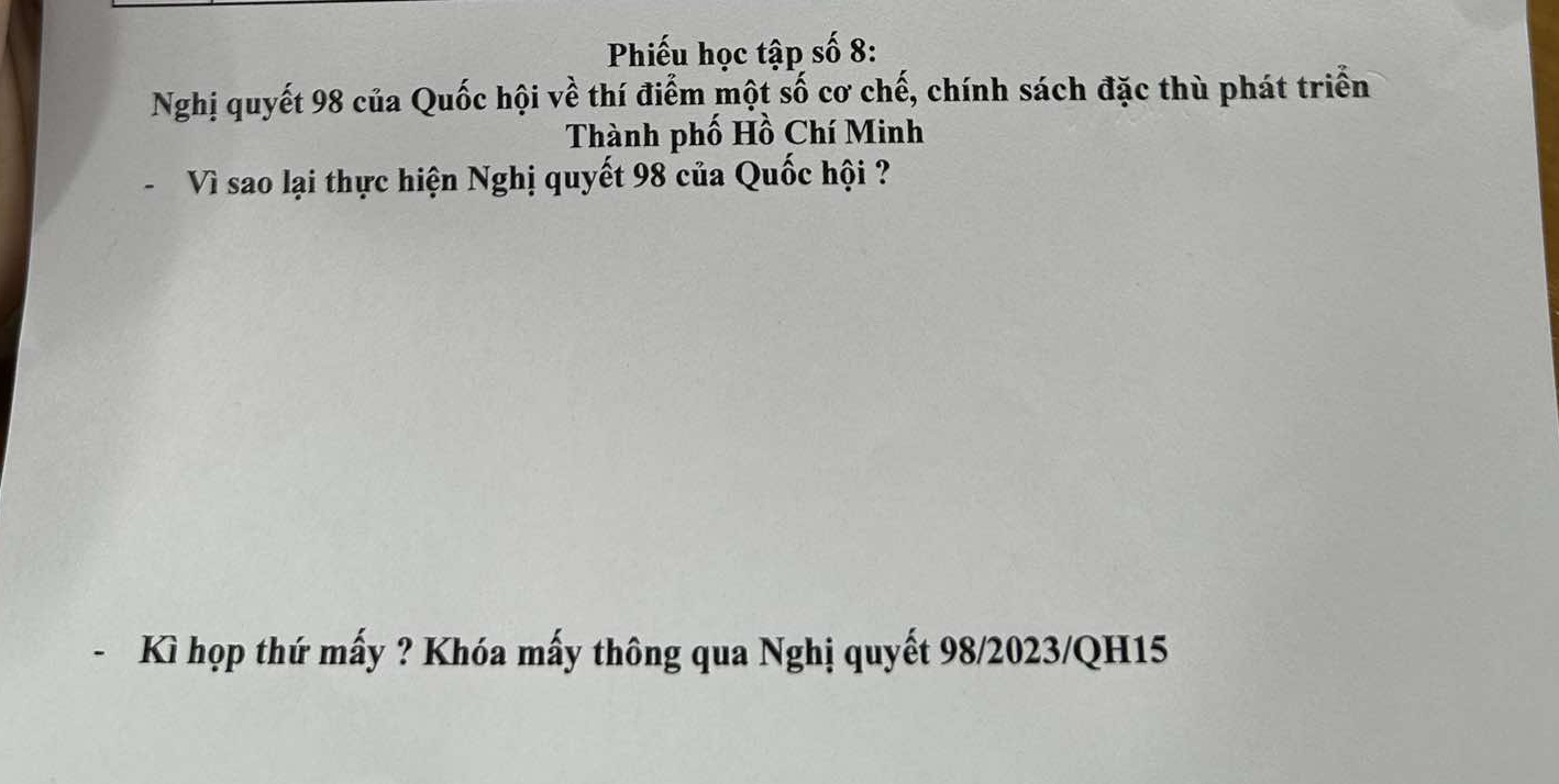 Phiếu học tập số 8: 
Nghị quyết 98 của Quốc hội về thí điểm một số cơ chế, chính sách đặc thù phát triển 
Thành phố Hồ Chí Minh 
- Vì sao lại thực hiện Nghị quyết 98 của Quốc hội ? 
Kì họp thứ mấy ? Khóa mấy thông qua Nghị quyết 98/2023/QH15