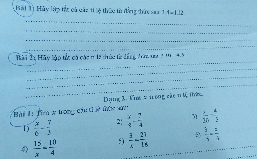 Hãy lập tất cả các tỉ lệ thức từ đẳng thức sau 3.4=1.12. 
_ 
_ 
_ 
_ 
_ 
Bài 2: Hãy lập tất cả các tỉ lệ thức từ đẳng thức sau 2.10=4.5. 
_ 
_ 
_ 
Dạng 2. Tìm x trong các tỉ lệ thức. 
Bài 1: Tìm x trong các tỉ lệ thức sau: 
3)  x/20 = 4/5 
1)  x/6 = 7/3 
2)  x/8 = 7/4 
4)  15/x = 10/4 
_ 
5)  3/x = 27/18  6)  3/5 = x/4 
_