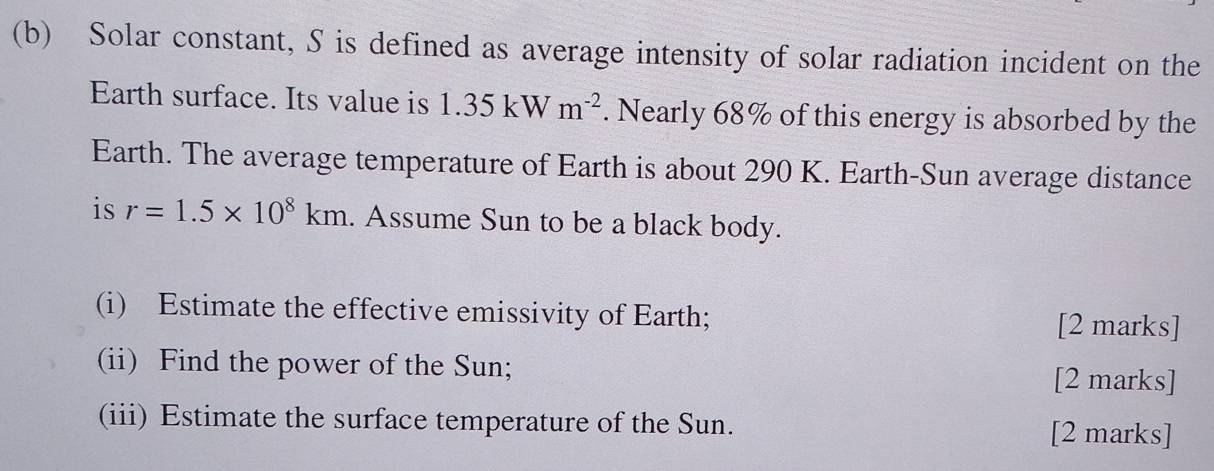 Solar constant, S is defined as average intensity of solar radiation incident on the 
Earth surface. Its value is 1.35kW m^(-2). Nearly 68% of this energy is absorbed by the 
Earth. The average temperature of Earth is about 290 K. Earth-Sun average distance 
is r=1.5* 10^8km. Assume Sun to be a black body. 
(i) Estimate the effective emissivity of Earth; [2 marks] 
(ii) Find the power of the Sun; [2 marks] 
(iii) Estimate the surface temperature of the Sun. [2 marks]