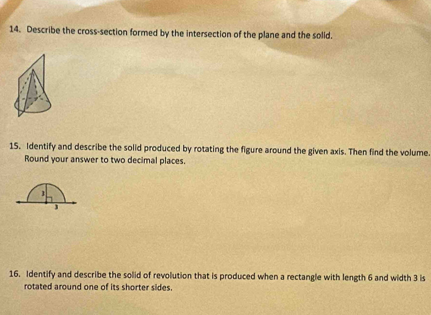 Describe the cross-section formed by the intersection of the plane and the solid. 
15. Identify and describe the solid produced by rotating the figure around the given axis. Then find the volume. 
Round your answer to two decimal places.
3
3
16. Identify and describe the solid of revolution that is produced when a rectangle with length 6 and width 3 is 
rotated around one of its shorter sides.