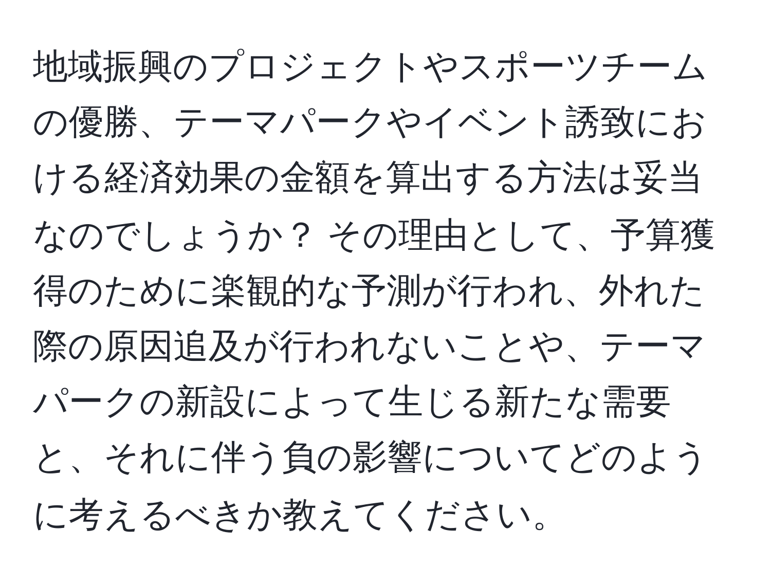 地域振興のプロジェクトやスポーツチームの優勝、テーマパークやイベント誘致における経済効果の金額を算出する方法は妥当なのでしょうか？ その理由として、予算獲得のために楽観的な予測が行われ、外れた際の原因追及が行われないことや、テーマパークの新設によって生じる新たな需要と、それに伴う負の影響についてどのように考えるべきか教えてください。
