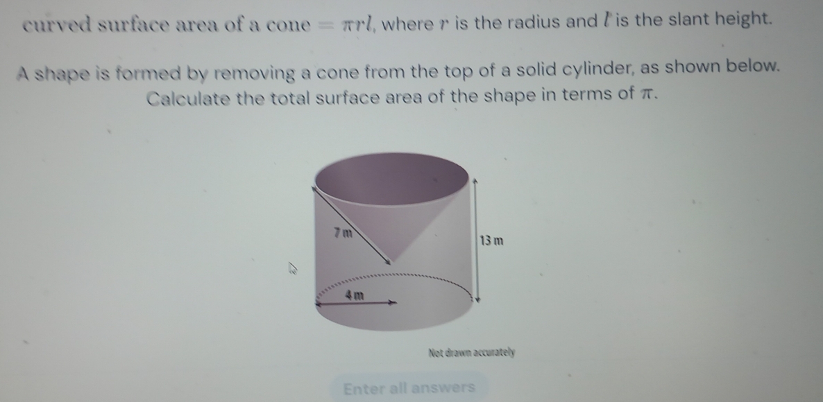 curved surface area of a con , =π rl , where r is the radius and l is the slant height. 
A shape is formed by removing a cone from the top of a solid cylinder, as shown below. 
Calculate the total surface area of the shape in terms of π. 
Not drawn accurately 
Enter all answers