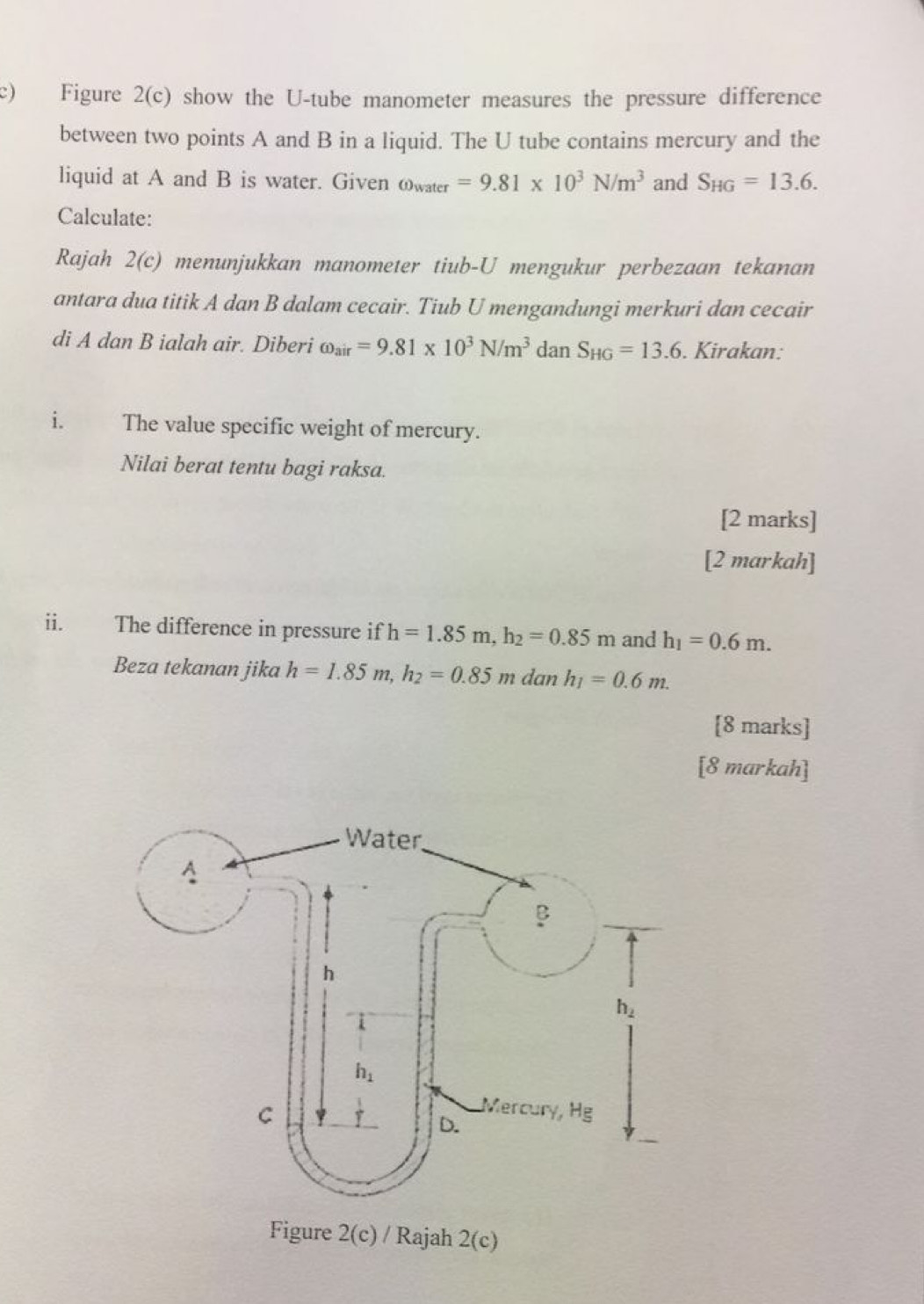 Figure 2(c) show the U-tube manometer measures the pressure difference
between two points A and B in a liquid. The U tube contains mercury and the
liquid at A and B is water. Given omega _water=9.81* 10^3N/m^3 and S_HG=13.6.
Calculate:
Rajah 2(c) menunjukkan manometer tiub-U mengukur perbezaan tekanan
antara dua titik A dan B dalam cecair. Tiub U mengandungi merkuri dan cecair
di A dan B ialah air. Diberi omega _air=9.81* 10^3N/m^3 dan S_HG=13.6. Kirakan:
i. The value specific weight of mercury.
Nilai berat tentu bagi raksa.
[2 marks]
[2 markah]
ii. The difference in pressure if h=1.85m,h_2=0.85m and h_1=0.6m.
Beza tekanan jika h=1.85m,h_2=0.85m dan h_1=0.6m.
[8 marks]
[8 markah]
Figure 2(c) / Rajah 2(c)