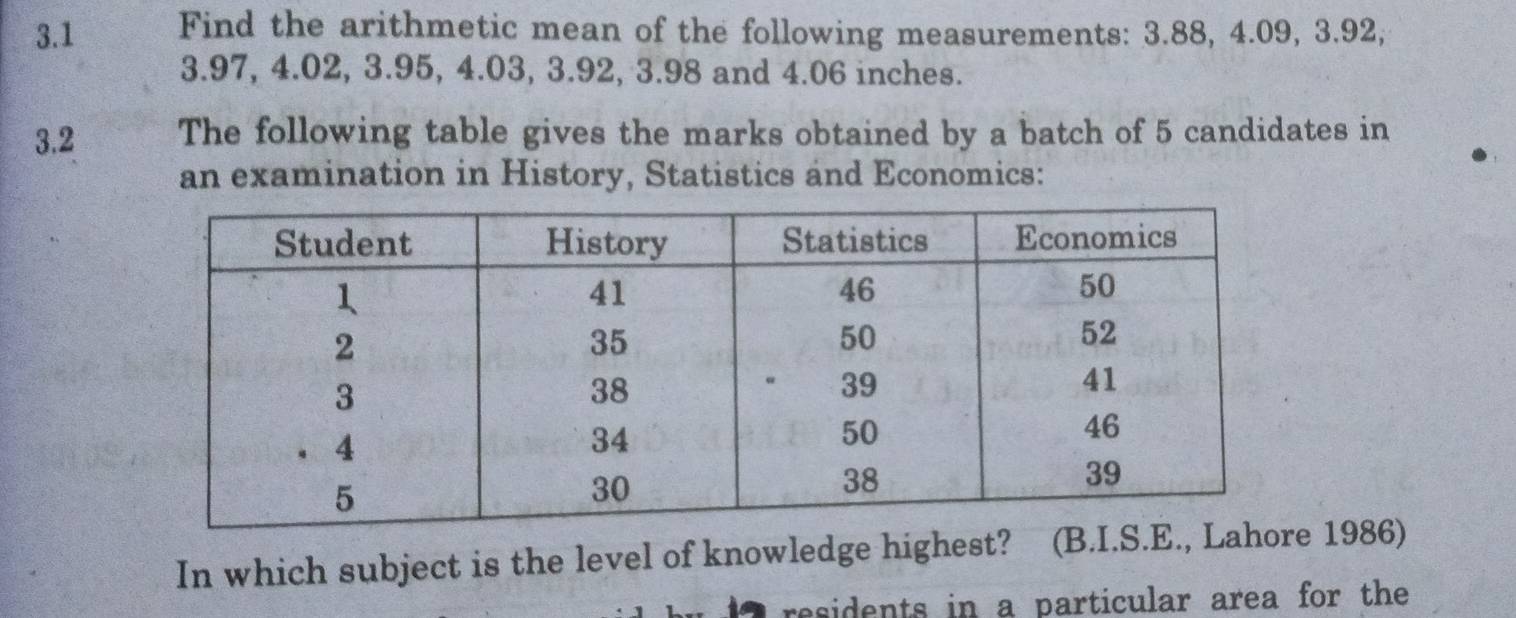 3.1 Find the arithmetic mean of the following measurements: 3.88, 4.09, 3.92,
3.97, 4.02, 3.95, 4.03, 3.92, 3.98 and 4.06 inches. 
3.2 The following table gives the marks obtained by a batch of 5 candidates in 
an examination in History, Statistics and Economics: 
In which subject is the level of knowledge highest? e 1986) 
residents in a particular area for the