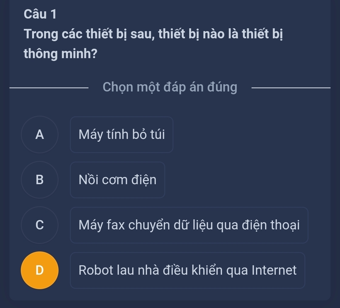 Trong các thiết bị sau, thiết bị nào là thiết bị
thông minh?
Chọn một đáp án đúng
A Máy tính bỏ túi
B Nồi cơm điện
C Máy fax chuyển dữ liệu qua điện thoại
Robot Iau nhà điều khiển qua Internet