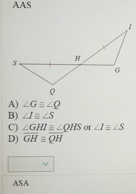 AAS
A) ∠ G≌ ∠ Q
B) ∠ I≌ ∠ S
C) ∠ GHI≌ ∠ QHS or ∠ I≌ ∠ S
D) overline GH≌ overline QH
V
ASA