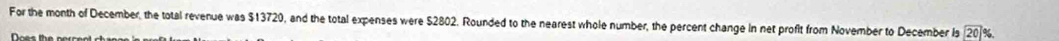 For the month of December, the total revenue was $13720, and the total expenses were $2802. Rounded to the nearest whole number, the percent change in net profit from November to December Is 20 %.