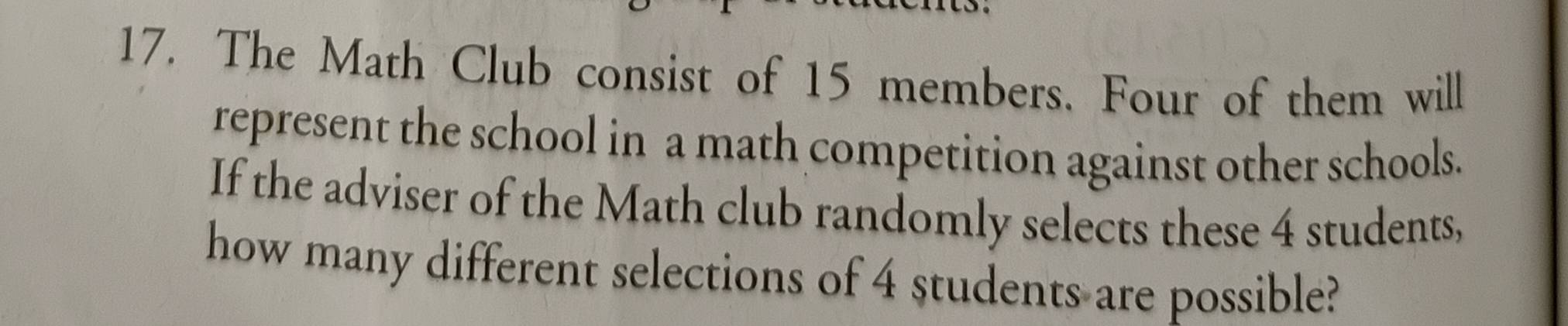 The Math Club consist of 15 members. Four of them will 
represent the school in a math competition against other schools. 
If the adviser of the Math club randomly selects these 4 students, 
how many different selections of 4 students are possible?