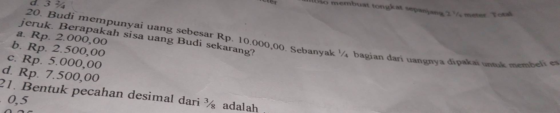 d. 3 ¾
eter
oso membuat tongkat sepanjang 2 % meter Tota
jeruk. Berapakah sisa uang Budi sekarang?
a. Rp. 2.000,00
20. Budi mempunyai uang sebesar Rp. 10.000,00. Sebanyak ¼ bagian dari uangnya dipakai untuk membeli es
b. Rp. 2.500,00
c. Rp. 5.000,00
d. Rp. 7.500,00
21. Bentuk pecahan desimal dari ½ adalah
0,5