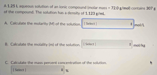 A 1.25 L aqueous solution of an ionic compound (molar mass =72.0g/mol) contains 307 g
of the compound. The solution has a density of 1.123 g/mL. 
A. Calculate the molarity (M) of the solution. [ Select ] mol/L
B. Calculate the molality (m) of the solution. [ Select ] mol/kg
C. Calculate the mass percent concentration of the solution. 
[ Select ] %