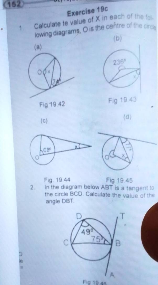 152
Exercise 19c
1. Calculate te value of X in each of the fol-
lowing diagrams, O is the centre of the circle
(b)
(a)
Fig 19.42 Fig 19:43
(c)
(d)
Fig. 19.44 Fig 19.45
2. In the diagram below ABT is a tangent to
the circle BCD. Calculate the value of the
angle DBT.
Fig 19 4r