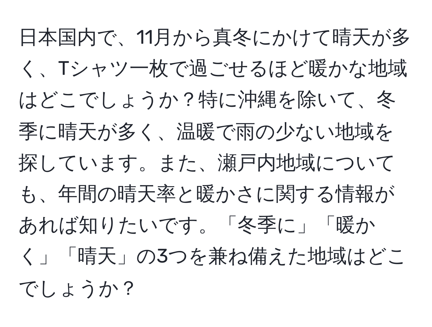 日本国内で、11月から真冬にかけて晴天が多く、Tシャツ一枚で過ごせるほど暖かな地域はどこでしょうか？特に沖縄を除いて、冬季に晴天が多く、温暖で雨の少ない地域を探しています。また、瀬戸内地域についても、年間の晴天率と暖かさに関する情報があれば知りたいです。「冬季に」「暖かく」「晴天」の3つを兼ね備えた地域はどこでしょうか？