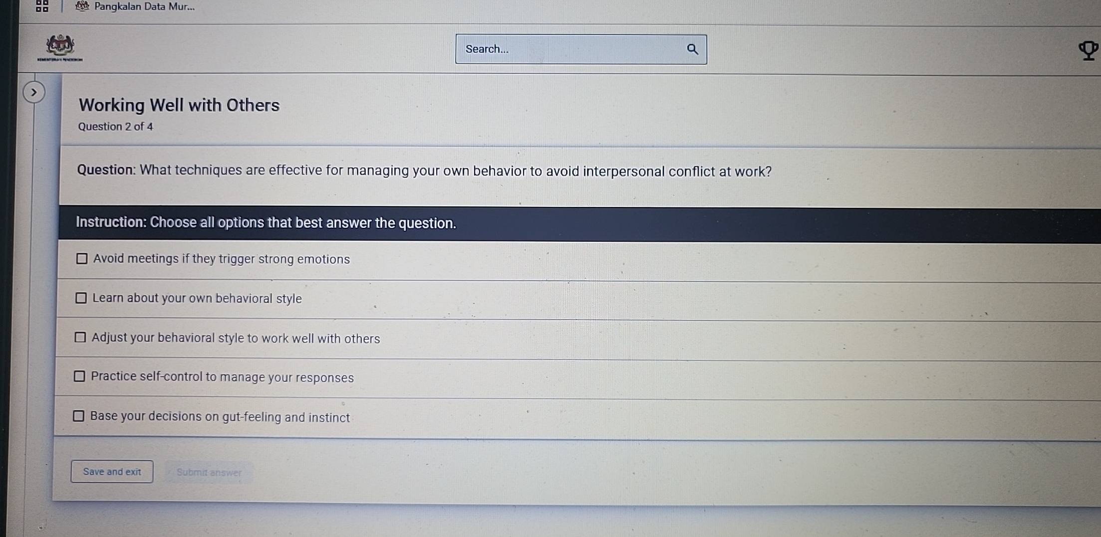 Pangkalan Data Mur...
Search...
Working Well with Others
Question 2 of 4
Question: What techniques are effective for managing your own behavior to avoid interpersonal conflict at work?
Instruction: Choose all options that best answer the question.
Avoid meetings if they trigger strong emotions
Learn about your own behavioral style
Adjust your behavioral style to work well with others
Practice self-control to manage your responses
Base your decisions on gut-feeling and instinct
Save and exit Submit answer