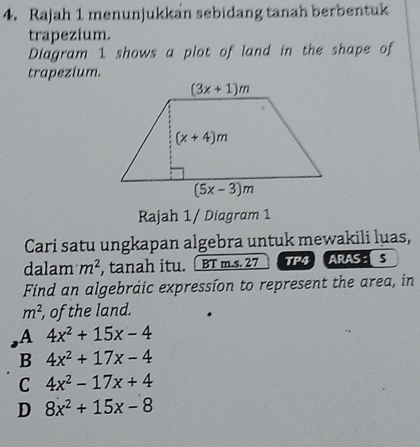 Rajah 1 menunjukkan sebidang tanah berbentuk
trapezium.
Diagram 1 shows a plot of land in the shape of
trapezium.
Rajah 1/ Diagram 1
Cari satu ungkapan algebra untuk mewakili luas,
dalam m^2 , tanah itu. BT m.s. 27 TP4 ARASS
Find an algebraic expression to represent the area, in
m^2 , of the land.
A 4x^2+15x-4
B 4x^2+17x-4
C 4x^2-17x+4
D 8x^2+15x-8