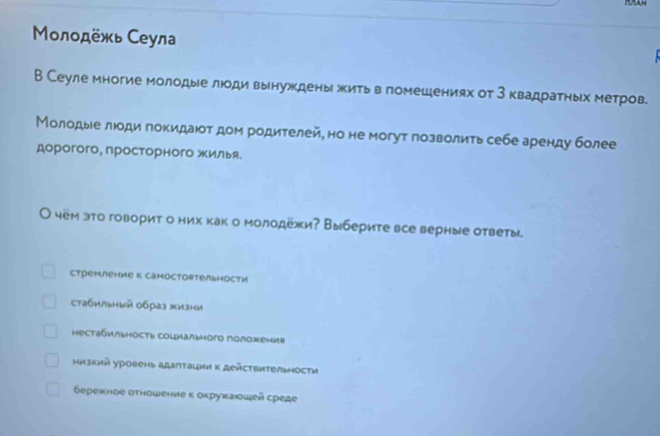 Μлοдёжь Сеула
В Сеуле многие молодые люоди вынуждены жить в гомешениях от 3 квадратηых метров
Молодые лоди πокидают дом родителей, но не могут позволить себе аренду более
дорогого, просторного жилья.
О чём эτо говорит о них как о молодежи? Выберите все верные ответы
стремление к Cаmoстоятельности
стабильный обрая жизни
нестабильность социального положения
низкий уровень адаптации κ дейстεиτельности
берехное σтношение κ оκруκаοшей среде