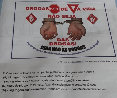 (Dispon/ível em:https./biLly/3VIXsiR. Acesso em: 16 abr. 2024). Adapt
2. O recurso utilizado na campanha publicitária para persuadir o leitor é
(A) a imagem das mãos acorrentadas, suplicando socorro.
(B) o jogo de cores e formatos, abordando uma temática sensível.
(C) o uso de placas de trânsito, fazendo analogia com produtos tóxicos.
(D) a linguagem multissemiótica, tendo em vista o combate de entorpecentes.