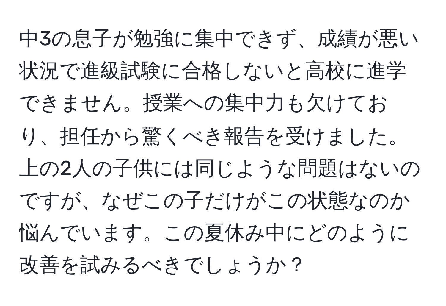 中3の息子が勉強に集中できず、成績が悪い状況で進級試験に合格しないと高校に進学できません。授業への集中力も欠けており、担任から驚くべき報告を受けました。上の2人の子供には同じような問題はないのですが、なぜこの子だけがこの状態なのか悩んでいます。この夏休み中にどのように改善を試みるべきでしょうか？