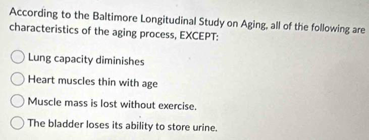 According to the Baltimore Longitudinal Study on Aging, all of the following are
characteristics of the aging process, EXCEPT:
Lung capacity diminishes
Heart muscles thin with age
Muscle mass is lost without exercise.
The bladder loses its ability to store urine.