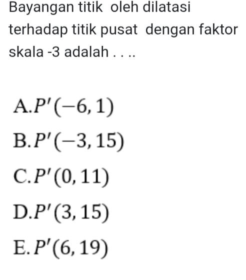 Bayangan titik oleh dilatasi
terhadap titik pusat dengan faktor
skala -3 adalah . . ..
A. P'(-6,1)
B. P'(-3,15)
C. P'(0,11)
D. P'(3,15)
E. P'(6,19)