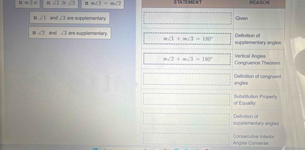 ∠ 1≌ ∠ 2 :: m∠ 1=m∠ 2 STATEMENT REASON
∠ 1 and ∠ 3 are supplementary. Given
:: ∠ 2 and ∠ 3 are supplementary. Definition of
m∠ 1+m∠ 3=180°
supplementary angles
m∠ 2+m∠ 3=180° Vertical Angles
Congruence Theorem
Definition of congruent
angles
□ Substitution Property
of Equality
Definition of
supplementary angles
Consecutive Interior
Angles Converse