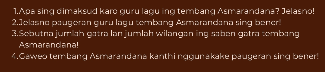 Apa sing dimaksud karo guru lagu ing tembang Asmarandana? Jelasno! 
2.Jelasno paugeran guru lagu tembang Asmarandana sing bener! 
3.Sebutna jumlah gatra lan jumlah wilangan ing saben gatra tembang 
Asmarandana! 
4.Gaweo tembang Asmarandana kanthi nggunakake paugeran sing bener!