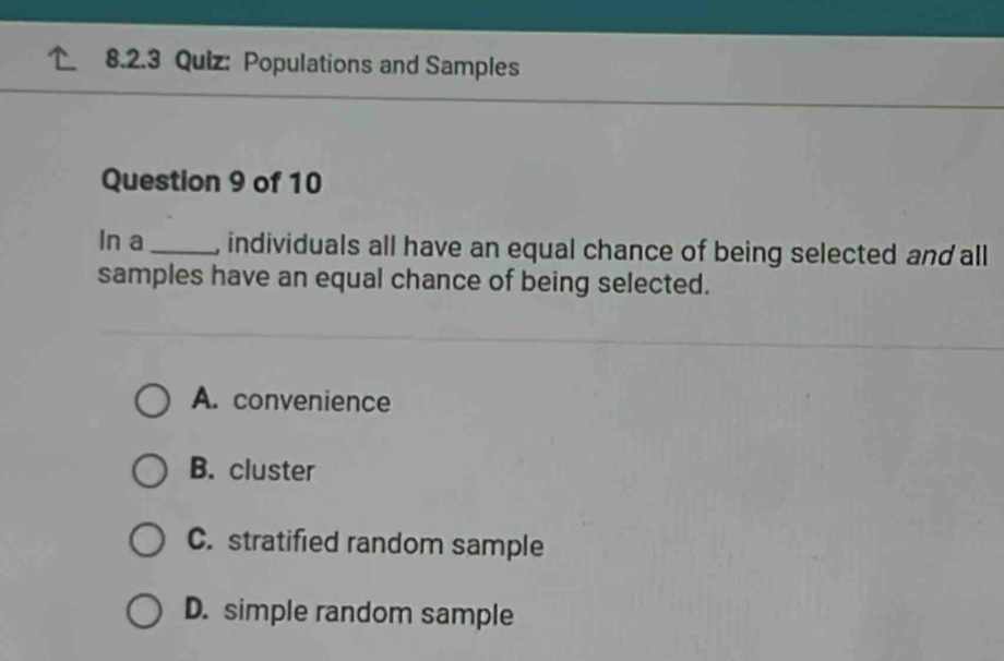 Populations and Samples
Question 9 of 10
In a _, individuals all have an equal chance of being selected and all
samples have an equal chance of being selected.
A. convenience
B. cluster
C. stratified random sample
D. simple random sample