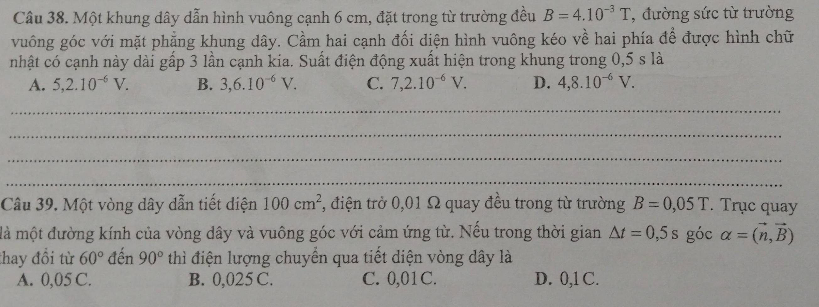 Một khung dây dẫn hình vuông cạnh 6 cm, đặt trong từ trường đều B=4.10^(-3)T , đường sức từ trường
vuông góc với mặt phẳng khung dây. Cầm hai cạnh đối diện hình vuông kéo về hai phía để được hình chữ
nhật có cạnh này dài gấp 3 lần cạnh kia. Suất điện động xuất hiện trong khung trong 0,5 s là
A. 5, 2.10^(-6)V. B. 3,6.10^(-6)V. C. 7, 2.10^(-6)V. D. 4, 8.10^(-6)V. 
_
_
_
_
Câu 39. Một vòng dây dẫn tiết diện 100cm^2 , điện trở 0,01 Ω quay đều trong từ trường B=0,05T. Trục quay
là một đường kính của vòng dây và vuông góc với cảm ứng từ. Nếu trong thời gian △ t=0,5s góc alpha =(vector n,vector B)
thay đồi từ 60° đến 90° thì điện lượng chuyển qua tiết diện vòng dây là
A. 0,05 C. B. 0,025 C. C. 0,01C. D. 0,1 C.