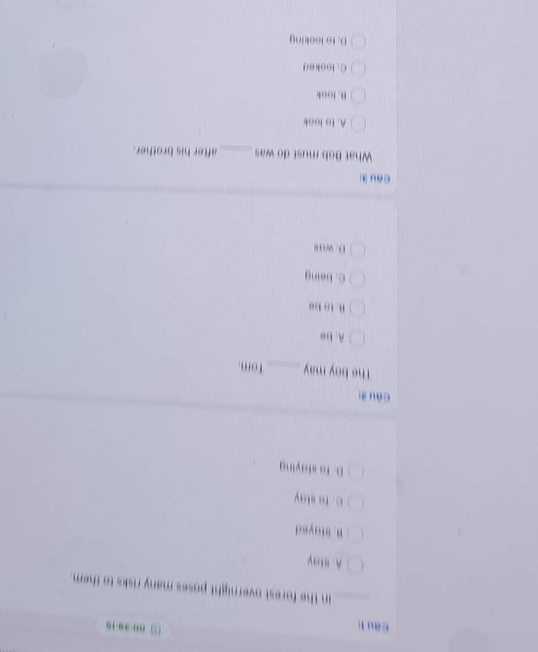 au lì
□ 00-30:16
in the forest overnight poses many risks to them.
A.alay
B. stayed
C. Te stay
D. To staying
câu zi
The boy may_ Tom.
A. be
B. to bs
C. being
D. was
Còu 3i
What Bob must do was_ after his brother.
A. to look
B. look
C. loeked
D. to leeking