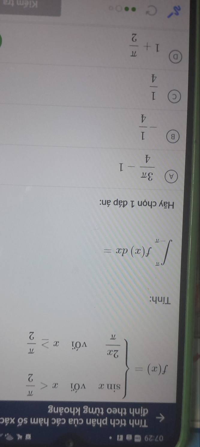 07.29 Can .
Tính tích phân của các hàm số xác
định theo từng khoảng
f(x)=beginarrayl sin xv≤slant 6,x
Tính:
∈t _(-π)^(π)f(x)dx=
Hãy chọn 1 đáp án:
A  3π /4 -1
B - 1/4 
C  1/4 
D 1+ π /2 
Kiếm tra