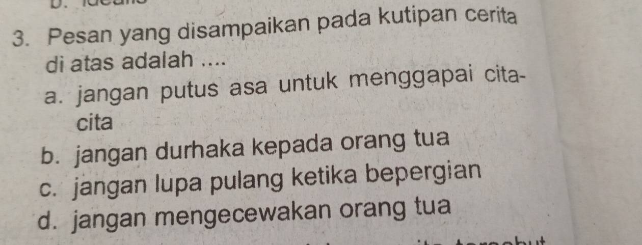 Pesan yang disampaikan pada kutipan cerita
di atas adalah ....
a. jangan putus asa untuk menggapai cita-
cita
b. jangan durhaka kepada orang tua
c. jangan lupa pulang ketika bepergian
d. jangan mengecewakan orang tua