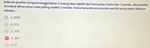 Sebuah panitia yang beranggotakan 4 orang akan dipilih dari kumpulan 4 pria dan 7 wanita. Jika panitia
tersebut diharuskan ada paling sedikit 2 wanita, maka banyaknya susunan panitia yang dapat disusun
adal_h..
A. 1008
B. 672
C. 330
D. 301
E. 27