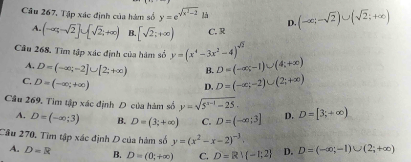 Tập xác định của hàm số y=e^(sqrt(x^2)-2) là
D. (-∈fty ;-sqrt(2))∪ (sqrt(2);+∈fty )
A. (-∈fty ;-sqrt(2)]∪ [sqrt(2);+∈fty ) B. [sqrt(2);+∈fty ) C. R
Câu 268. Tìm tập xác định của hàm số y=(x^4-3x^2-4)^sqrt(2)
A. D=(-∈fty ;-2]∪ [2;+∈fty ) D=(-∈fty ;-1)∪ (4;+∈fty )
B.
C. D=(-∈fty ;+∈fty ) D=(-∈fty ;-2)∪ (2;+∈fty )
D.
Câu 269. Tìm tập xác định D của hàm số y=sqrt(5^(x-1)-25). D. D=[3;+∈fty )
A. D=(-∈fty ;3) B. D=(3;+∈fty ) C. D=(-∈fty ;3]
Câu 270. Tìm tập xác định D của hàm số y=(x^2-x-2)^-3. D=(-∈fty ;-1)∪ (2;+∈fty )
A. D=R D.
B. D=(0;+∈fty ) C. D=R| -1;2