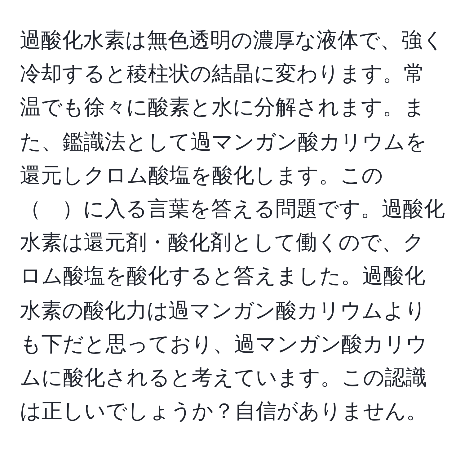 過酸化水素は無色透明の濃厚な液体で、強く冷却すると稜柱状の結晶に変わります。常温でも徐々に酸素と水に分解されます。また、鑑識法として過マンガン酸カリウムを還元しクロム酸塩を酸化します。この　に入る言葉を答える問題です。過酸化水素は還元剤・酸化剤として働くので、クロム酸塩を酸化すると答えました。過酸化水素の酸化力は過マンガン酸カリウムよりも下だと思っており、過マンガン酸カリウムに酸化されると考えています。この認識は正しいでしょうか？自信がありません。